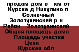 продам дом в 44км от Курска д.Никулино п.Солнечный Золотухинский р-н › Район ­ Золотухинский  › Общая площадь дома ­ 54 › Площадь участка ­ 1 500 › Цена ­ 750 000 - Курская обл., Золотухинский р-н, Никулино с. Недвижимость » Дома, коттеджи, дачи продажа   . Курская обл.